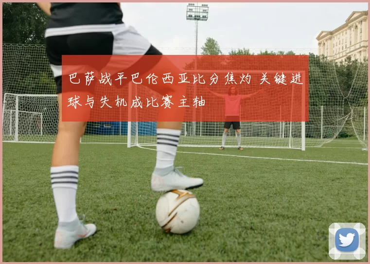 巴萨战平巴伦西亚比分焦灼 关键进球与失机成比赛主轴