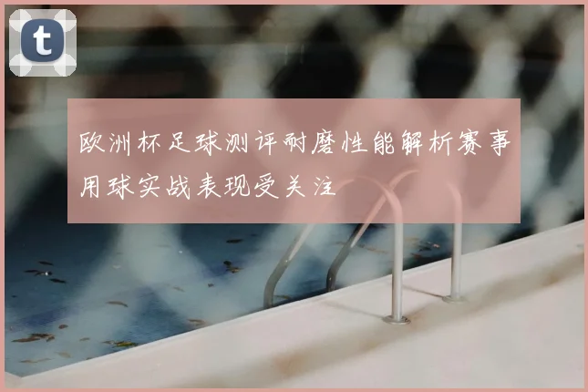 欧洲杯足球测评耐磨性能解析赛事用球实战表现受关注