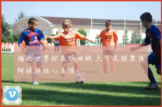 梅西世界杯表现回顾 天下足球聚焦阿根廷核心表现