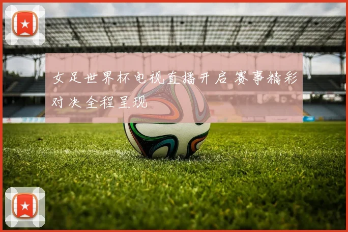 女足世界杯电视直播开启 赛事精彩对决全程呈现