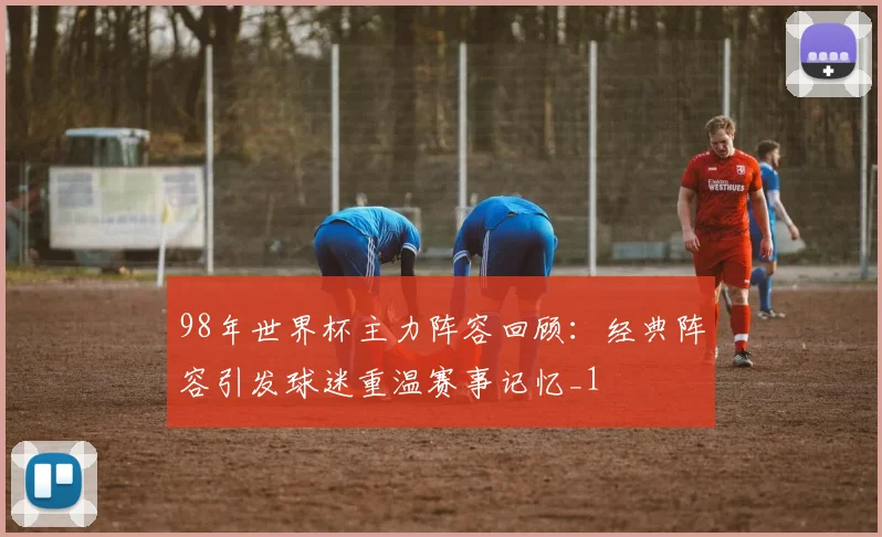 98年世界杯主力阵容回顾:经典阵容引发球迷重温赛事记忆_1