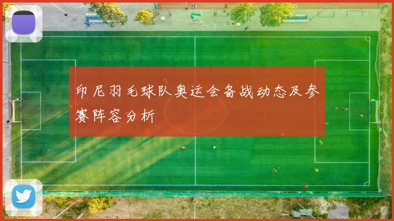 印尼羽毛球队奥运会备战动态及参赛阵容分析