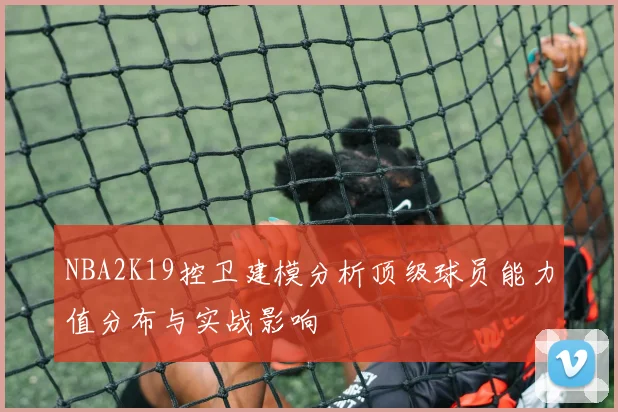 NBA2K19控卫建模分析顶级球员能力值分布与实战影响