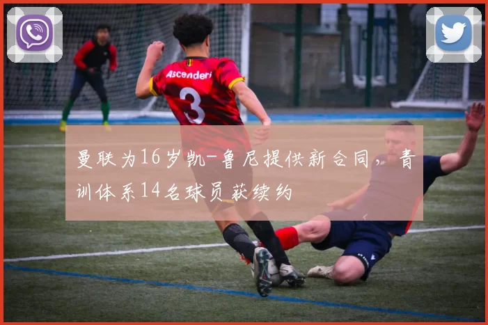 曼联为16岁凯-鲁尼提供新合同，青训体系14名球员获续约