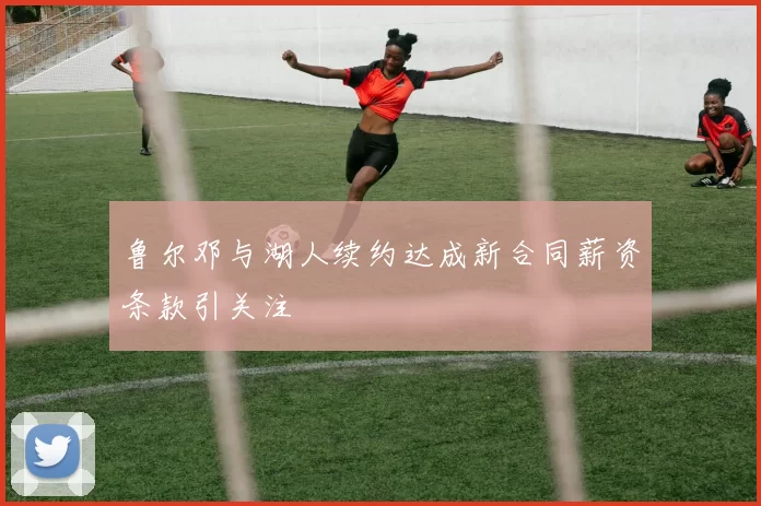 鲁尔邓与湖人续约达成新合同薪资条款引关注