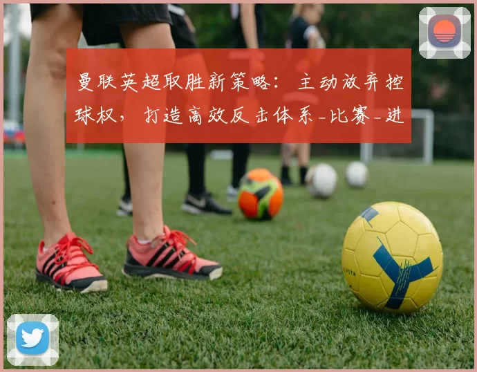 曼联英超取胜新策略：主动放弃控球权，打造高效反击体系_比赛_进攻_对手