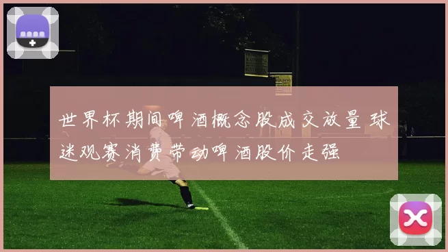 世界杯期间啤酒概念股成交放量 球迷观赛消费带动啤酒股价走强