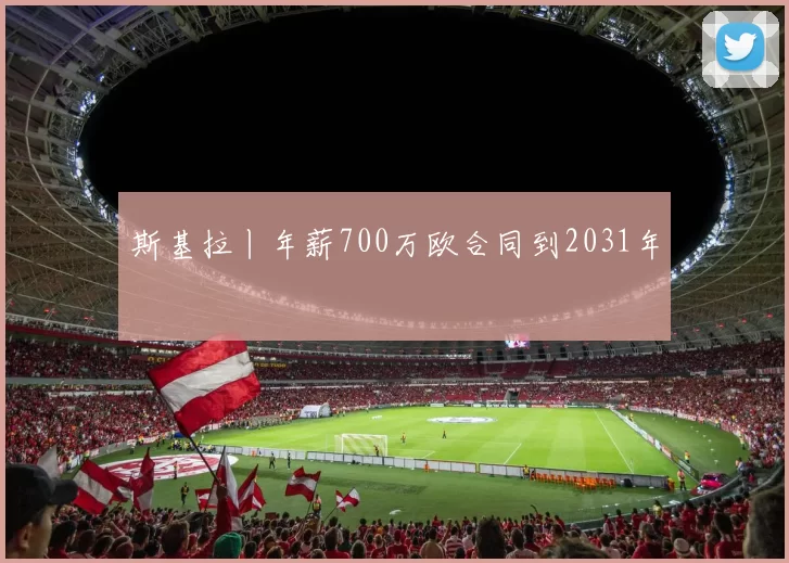 斯基拉丨年薪700万欧合同到2031年