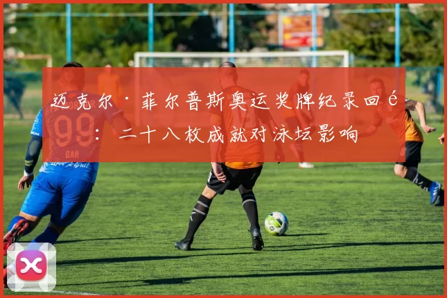 迈克尔·菲尔普斯奥运奖牌纪录回顾：二十八枚成就对泳坛影响