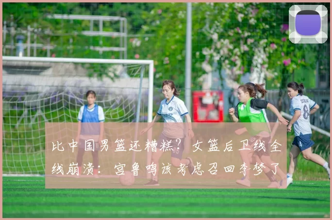 比中国男篮还糟糕？女篮后卫线全线崩溃：宫鲁鸣该考虑召回李梦了