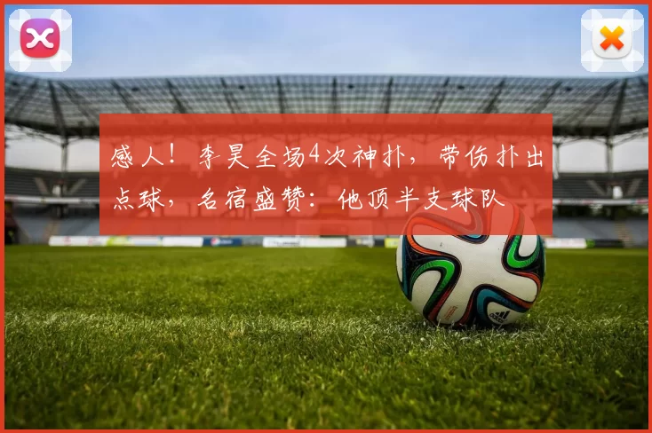 感人！李昊全场4次神扑，带伤扑出点球，名宿盛赞：他顶半支球队