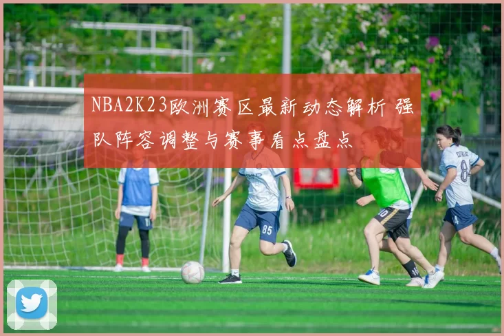 NBA2K23欧洲赛区最新动态解析 强队阵容调整与赛事看点盘点