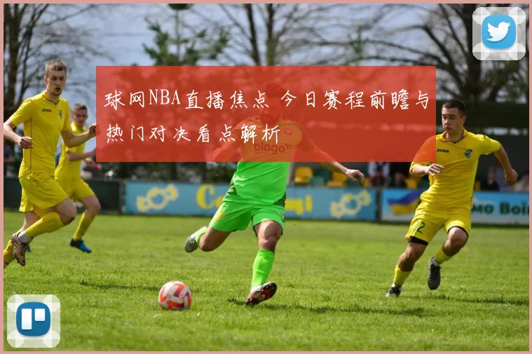 球网NBA直播焦点 今日赛程前瞻与热门对决看点解析