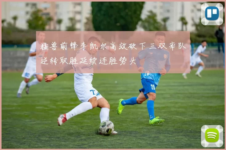 猛兽前锋李凯尔高效砍下三双率队逆转取胜延续连胜势头