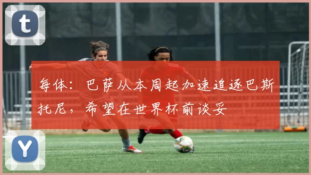 每体：巴萨从本周起加速追逐巴斯托尼，希望在世界杯前谈妥