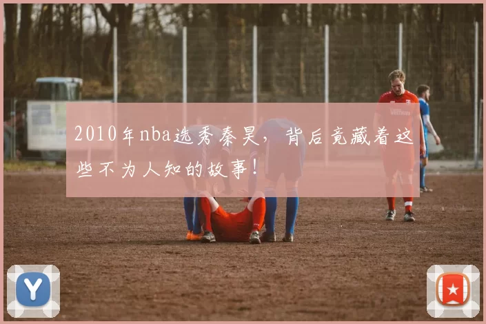 2010年nba选秀秦昊，背后竟藏着这些不为人知的故事！