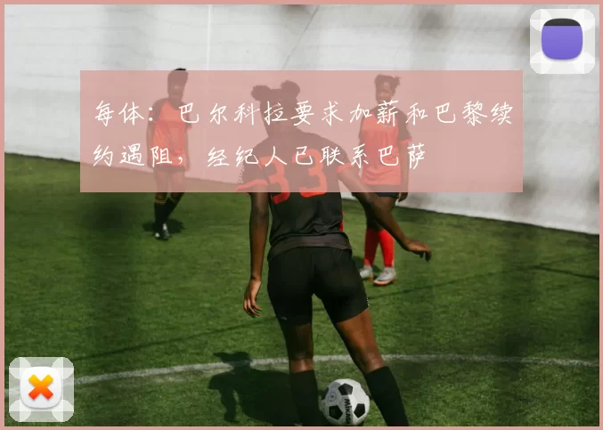 每体：巴尔科拉要求加薪和巴黎续约遇阻，经纪人已联系巴萨