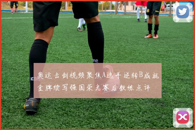 奥运击剑视频聚焦A选手逆转B成就金牌续写强国荣光赛后教练点评