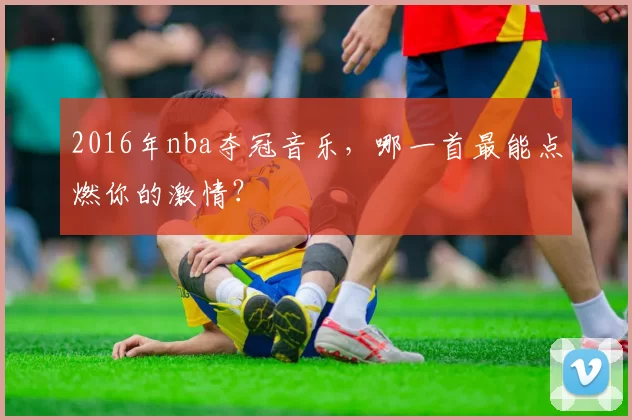 2016年nba夺冠音乐，哪一首最能点燃你的激情？