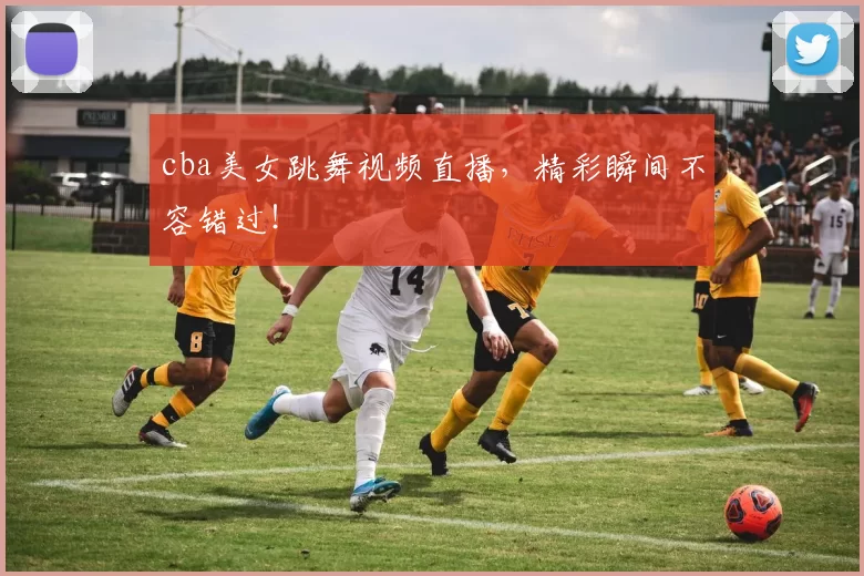 cba美女跳舞视频直播，精彩瞬间不容错过！