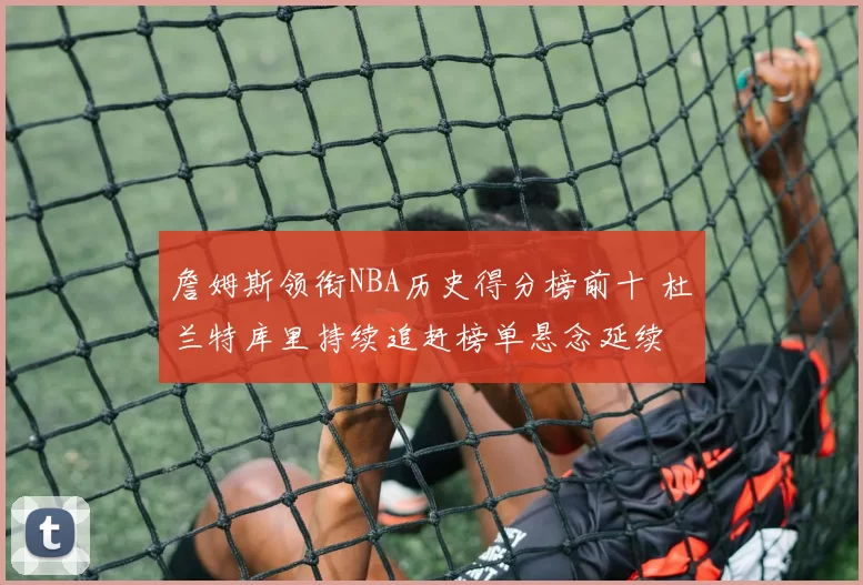 詹姆斯领衔NBA历史得分榜前十 杜兰特库里持续追赶榜单悬念延续