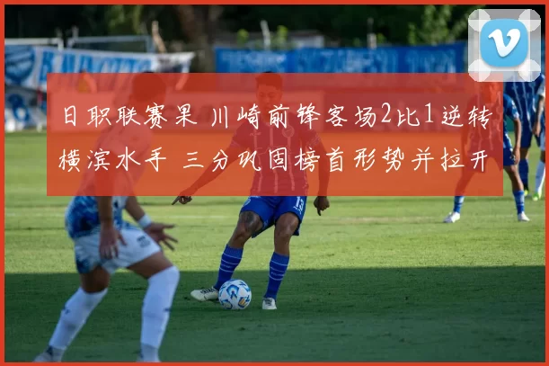 日职联赛果 川崎前锋客场2比1逆转横滨水手 三分巩固榜首形势并拉开积分差距