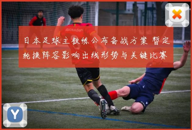 日本足球主教练公布备战方案 暂定轮换阵容影响出线形势与关键比赛看点