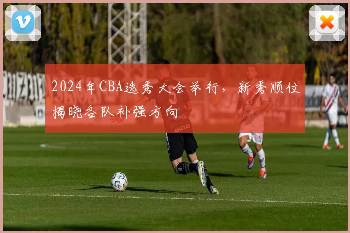 2024年CBA选秀大会举行，新秀顺位揭晓各队补强方向