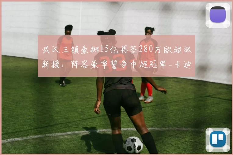 武汉三镇豪掷15亿再签280万欧超级新援，阵容豪华誓争中超冠军_卡迪斯_身价_欧元