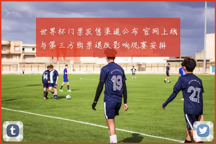 世界杯门票发售渠道公布 官网上线与第三方购票退改影响观赛安排