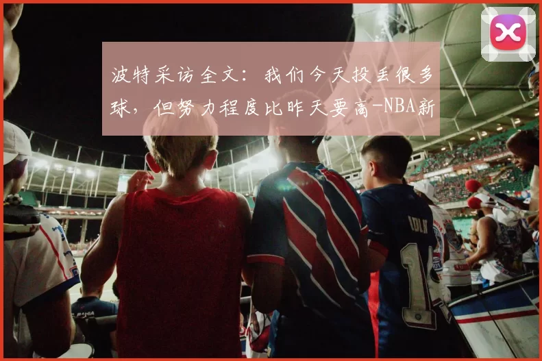波特采访全文：我们今天投丢很多球，但努力程度比昨天要高-NBA新闻