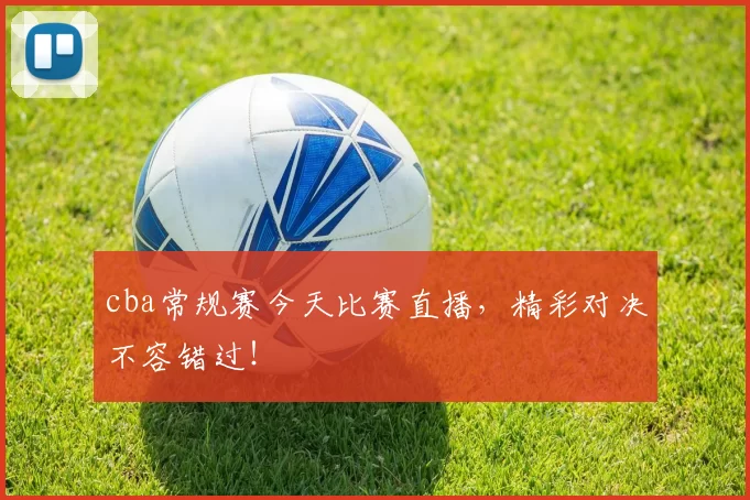 cba常规赛今天比赛直播，精彩对决不容错过！