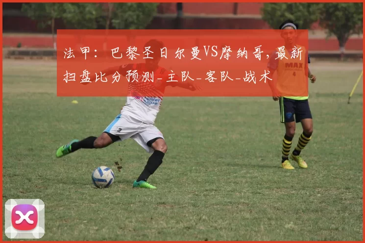 法甲：巴黎圣日尔曼VS摩纳哥,最新扫盘比分预测_主队_客队_战术