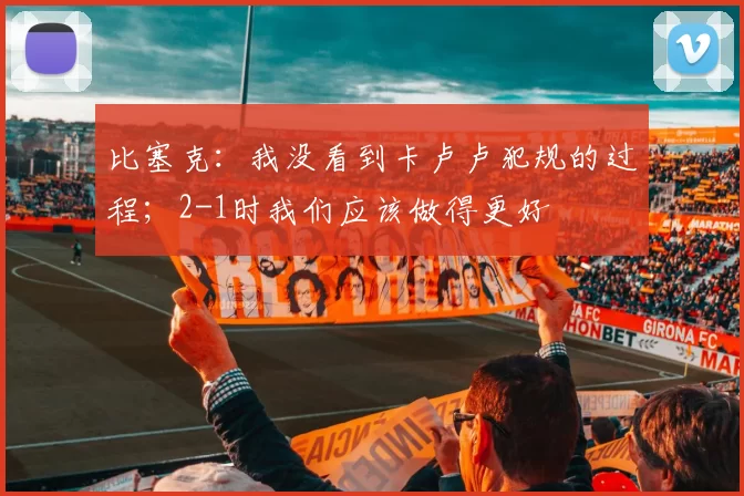 比塞克：我没看到卡卢卢犯规的过程；2-1时我们应该做得更好