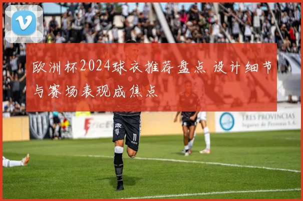 欧洲杯2024球衣推荐盘点 设计细节与赛场表现成焦点