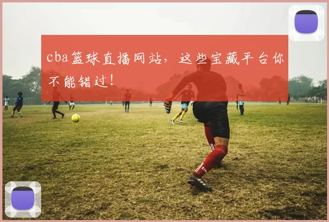 cba篮球直播网站，这些宝藏平台你不能错过！