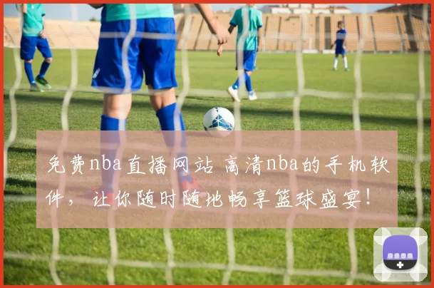 免费nba直播网站 高清nba的手机软件，让你随时随地畅享篮球盛宴！