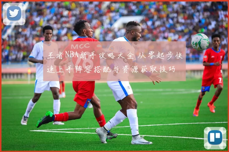 王者NBA新手攻略大全 从零起步快速上手阵容搭配与资源获取技巧