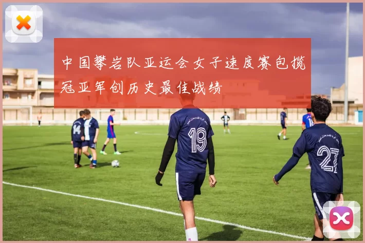 中国攀岩队亚运会女子速度赛包揽冠亚军创历史最佳战绩