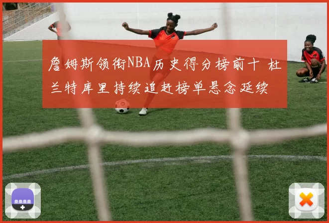 詹姆斯领衔NBA历史得分榜前十 杜兰特库里持续追赶榜单悬念延续