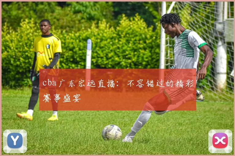 cba广东宏远直播：不容错过的精彩赛事盛宴