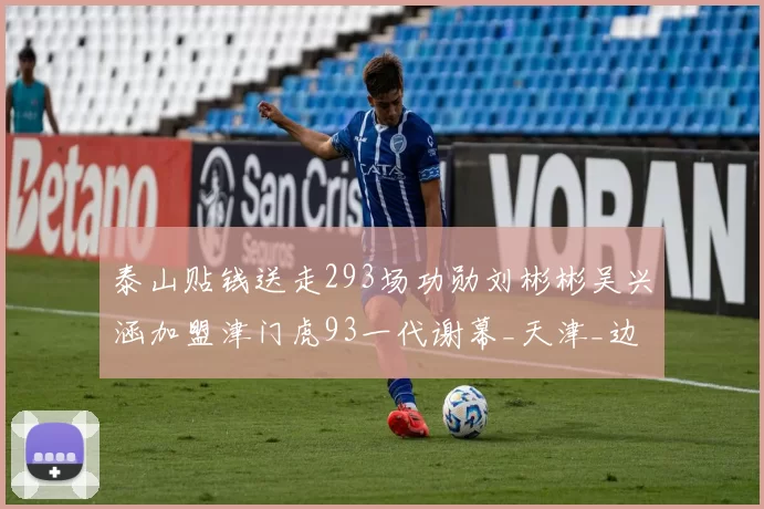 泰山贴钱送走293场功勋刘彬彬吴兴涵加盟津门虎93一代谢幕_天津_边路_足球场