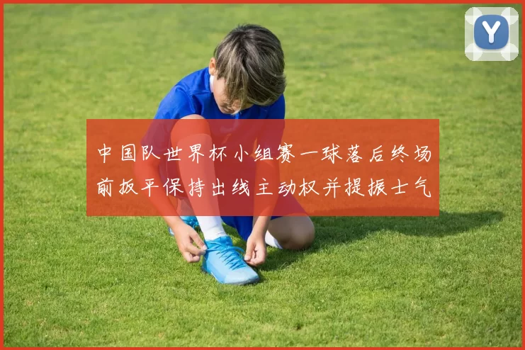 中国队世界杯小组赛一球落后终场前扳平保持出线主动权并提振士气