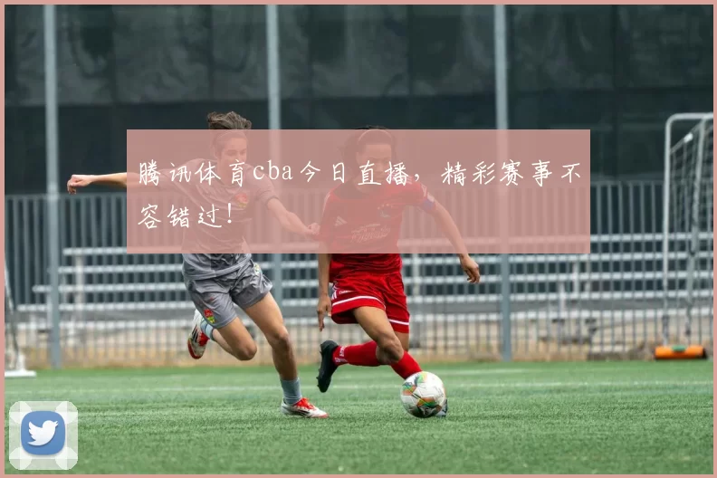 腾讯体育cba今日直播，精彩赛事不容错过！