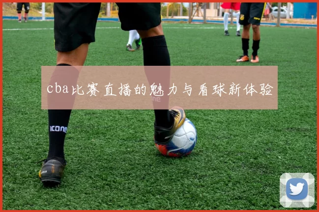 cba比赛直播的魅力与看球新体验