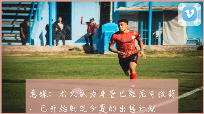 意媒：尤文认为库普已经无可救药，已开始制定今夏的出售计划